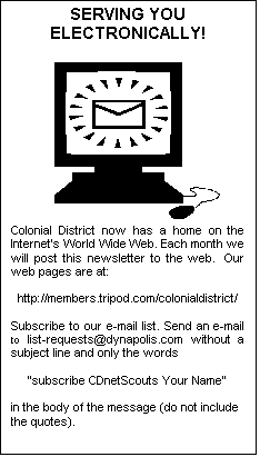 Text Box: SERVING YOU ELECTRONICALLY!

              
Colonial District now has a home on the Internets World Wide Web. Each month we will post this newsletter to the web.  Our web pages are at:

https://members.tripod.com/colonialdistrict/

Subscribe to our e-mail list. Send an e-mail to list-requests@dynapolis.com without a subject line and only the words

"subscribe CDnetScouts Your Name"

in the body of the message (do not include the quotes).



